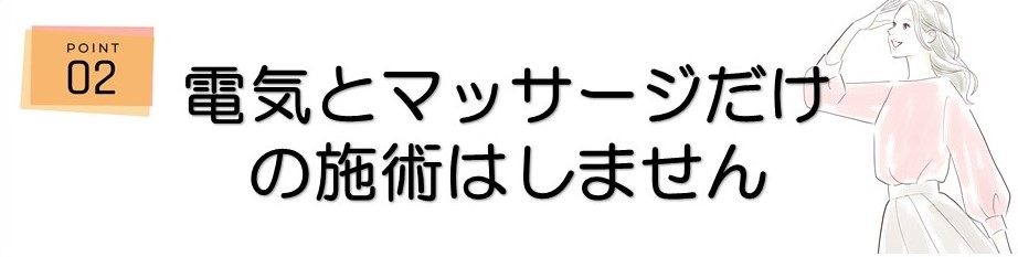 ＜ポイント2＞電気とマッサージだけの施術はしません