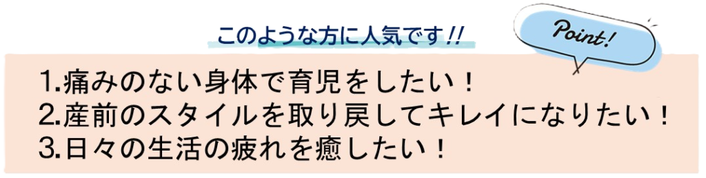 このような方に人気です！1.痛みのない身体で育児をしたい！2.産前のスタイルを取り戻してキレイになりたい！3.日々の生活の疲れを癒したい！