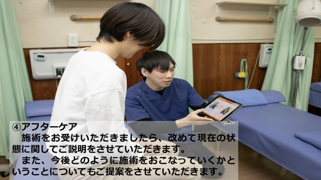 ④アフターケア　施術をお受けいただきましたら、改めて現在の状態に関してご説明をさせていただきます。また、今後どのように施術をおこなっていくかということについてもご提案をさせていただきます。