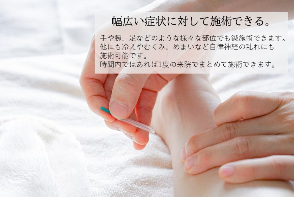 幅広い症状に対して施術できる。手や腕、足などのような様々な部位でも鍼施術できます。他にも冷えやむくみ、めまいなど自律神経の乱れにも施術可能です。時間内であれば1度の来院でまとめて施術できます。