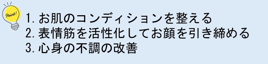 ポイント1.お肌のコンディションを整える　ポイント2.表情筋を活性化してお顔を引き締める　ポイント3.心身の不調の改善